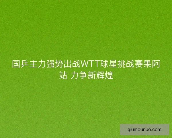 国乒主力强势出战WTT球星挑战赛果阿站 力争新辉煌