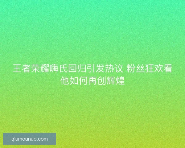 王者荣耀嗨氏回归引发热议 粉丝狂欢看他如何再创辉煌