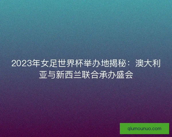 2023年女足世界杯举办地揭秘:澳大利亚与新西兰联合承办盛会 2023年女足世界杯举办地揭秘:澳大利亚与新西兰联合承办盛会