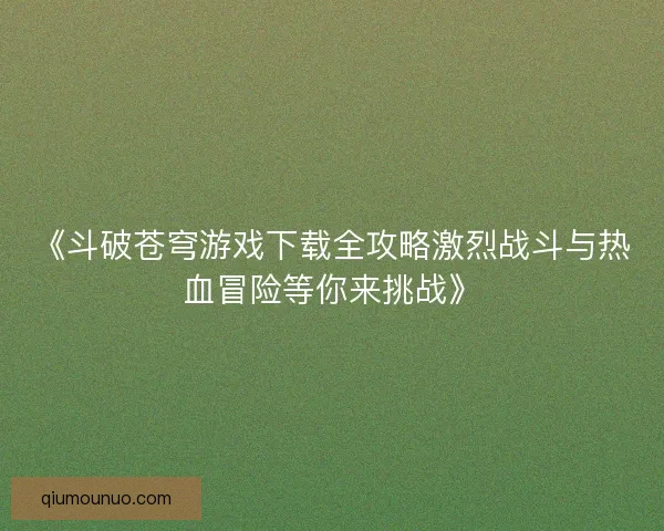 《斗破苍穹游戏下载全攻略激烈战斗与热血冒险等你来挑战》 《斗破苍穹游戏下载全攻略激烈战斗与热血冒险等你来挑战》