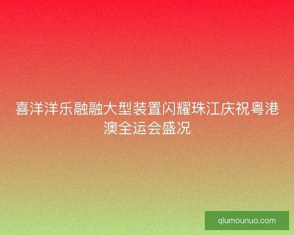 喜洋洋乐融融大型装置闪耀珠江庆祝粤港澳全运会盛况