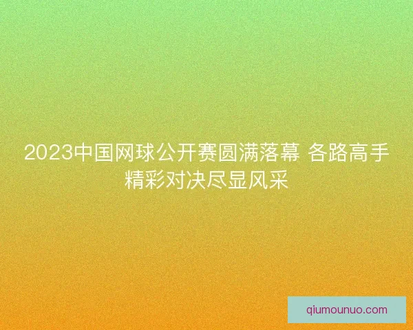 2023中国网球公开赛圆满落幕 各路高手精彩对决尽显风采