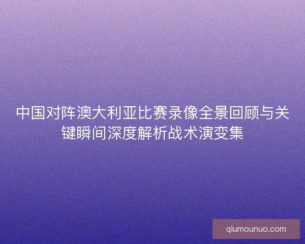 中国对阵澳大利亚比赛录像全景回顾与关键瞬间深度解析战术演变集