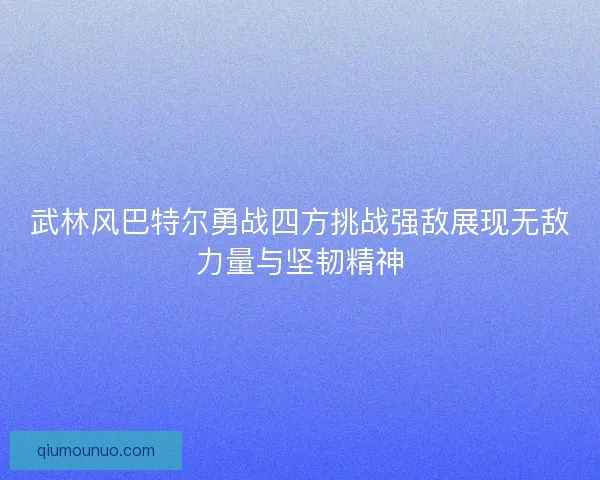 武林风巴特尔勇战四方挑战强敌展现无敌力量与坚韧精神 武林风巴特尔勇战四方挑战强敌展现无敌力量与坚韧精神