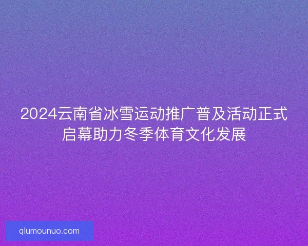 2024云南省冰雪运动推广普及活动正式启幕助力冬季体育文化发展 2024云南省冰雪运动推广普及活动正式启幕助力冬季体育文化发展