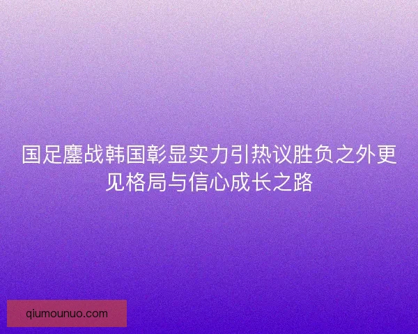 国足鏖战韩国彰显实力引热议胜负之外更见格局与信心成长之路