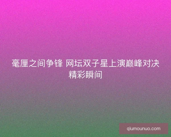 毫厘之间争锋 网坛双子星上演巅峰对决精彩瞬间