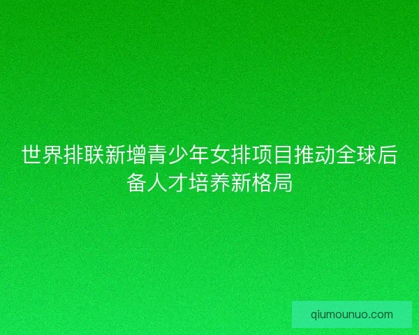 世界排联新增青少年女排项目推动全球后备人才培养新格局 世界排联新增青少年女排项目推动全球后备人才培养新格局