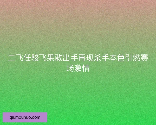 二飞任骏飞果敢出手再现杀手本色引燃赛场激情
