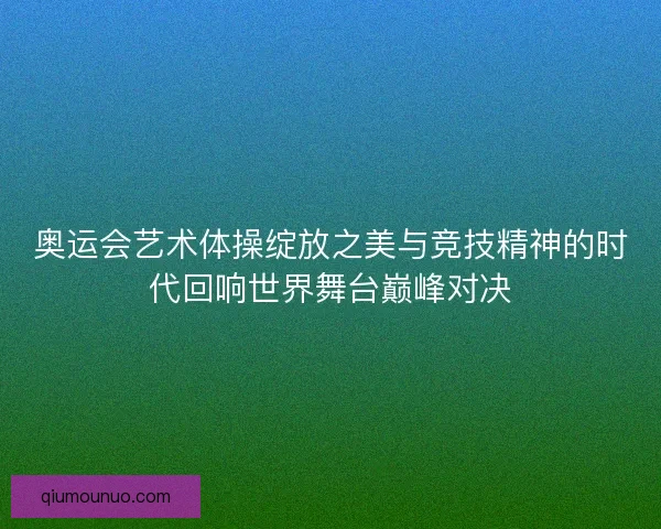 奥运会艺术体操绽放之美与竞技精神的时代回响世界舞台巅峰对决 奥运会艺术体操绽放之美与竞技精神的时代回响世界舞台巅峰对决
