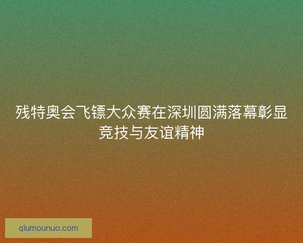 残特奥会飞镖大众赛在深圳圆满落幕彰显竞技与友谊精神 残特奥会飞镖大众赛在深圳圆满落幕彰显竞技与友谊精神