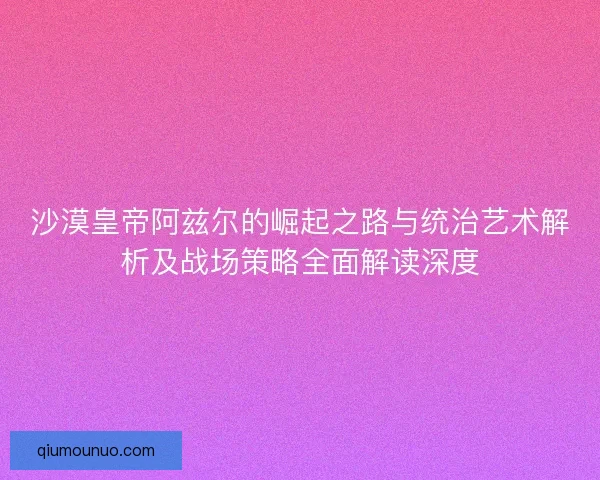 沙漠皇帝阿兹尔的崛起之路与统治艺术解析及战场策略全面解读深度