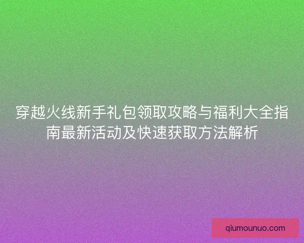 穿越火线新手礼包领取攻略与福利大全指南最新活动及快速获取方法解析 穿越火线新手礼包领取攻略与福利大全指南最新活动及快速获取方法解析