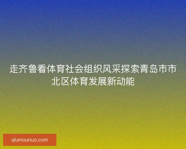 走齐鲁看体育社会组织风采探索青岛市市北区体育发展新动能