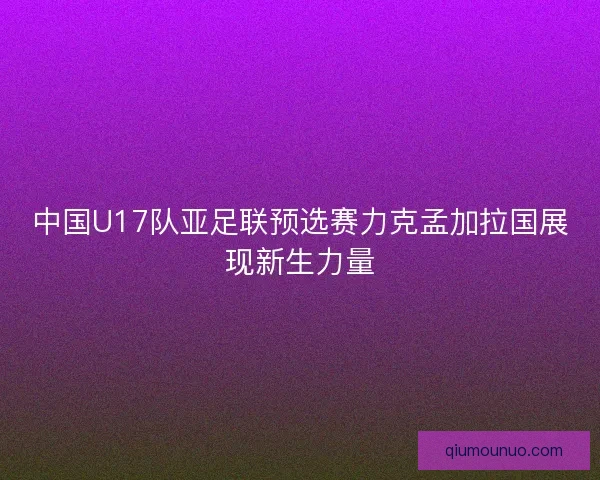 中国U17队亚足联预选赛力克孟加拉国展现新生力量