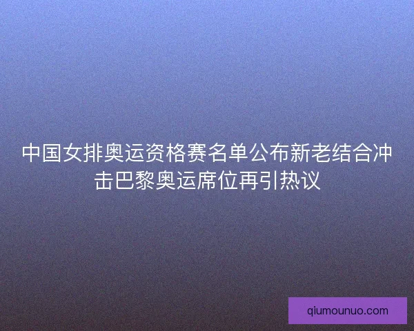 中国女排奥运资格赛名单公布新老结合冲击巴黎奥运席位再引热议