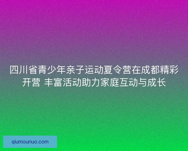 四川省青少年亲子运动夏令营在成都精彩开营 丰富活动助力家庭互动与成长 四川省青少年亲子运动夏令营在成都精彩开营 丰富活动助力家庭互动与成长